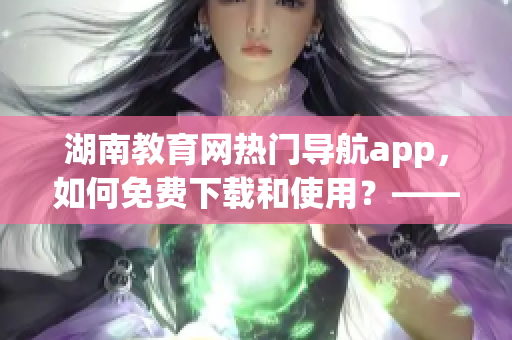 湖南教育网热门导航app，如何免费下载和使用？——软件详解和教程