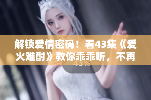 解锁爱情密码！看43集《爱火难酎》教你乖乖听，不再让激情冲昏头