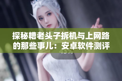 探秘糟老头子拆机与上网路的那些事儿：安卓软件测评背后的故事