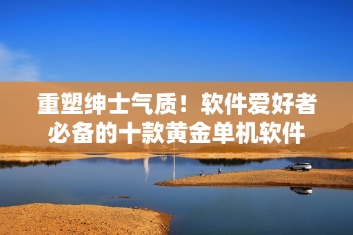 重塑绅士气质！软件爱好者必备的十款黄金单机软件