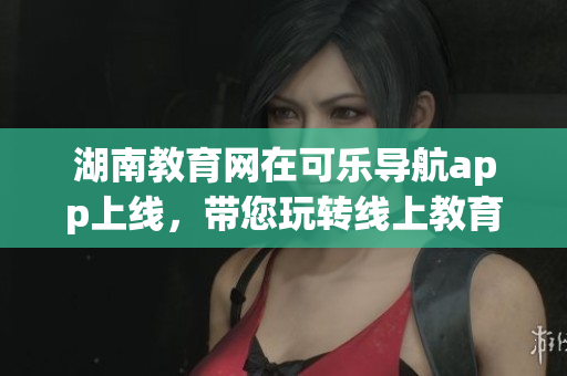 湖南教育网在可乐导航app上线，带您玩转线上教育平台