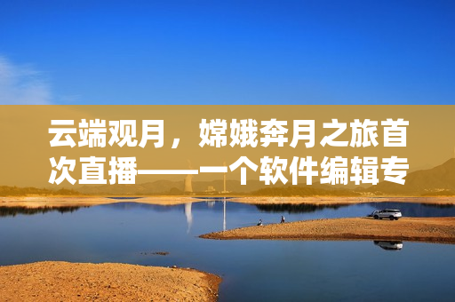 云端观月，嫦娥奔月之旅首次直播——一个软件编辑专注编写技术文章
