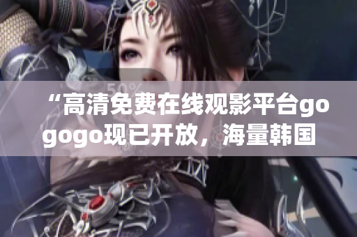 “高清免费在线观影平台gogogo现已开放，海量韩国影视热播中！”