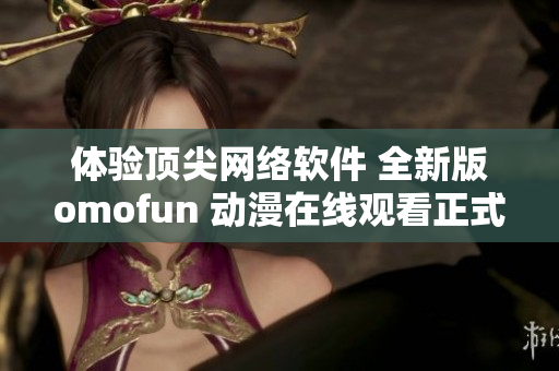 体验顶尖网络软件 全新版omofun 动漫在线观看正式上线