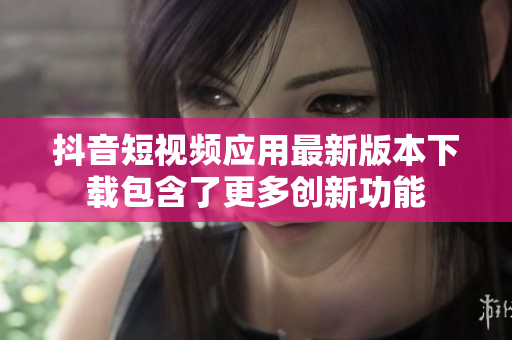 抖音短视频应用最新版本下载包含了更多创新功能
