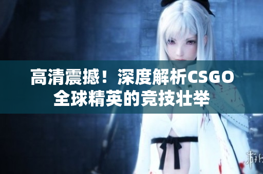 高清震撼！深度解析CSGO全球精英的竞技壮举