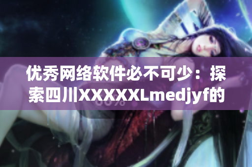 优秀网络软件必不可少：探索四川XXXXXLmedjyf的独特魅力