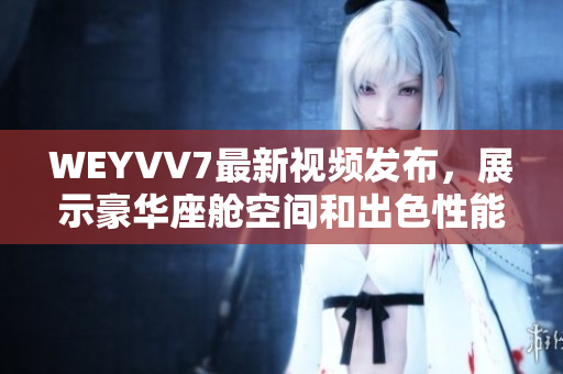 WEYVV7最新视频发布，展示豪华座舱空间和出色性能的绝佳体验