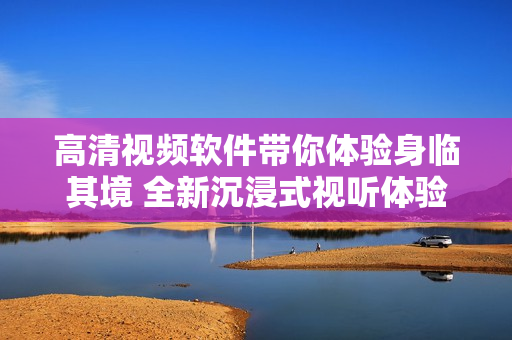 高清视频软件带你体验身临其境 全新沉浸式视听体验