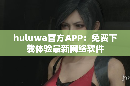 huluwa官方APP：免费下载体验最新网络软件