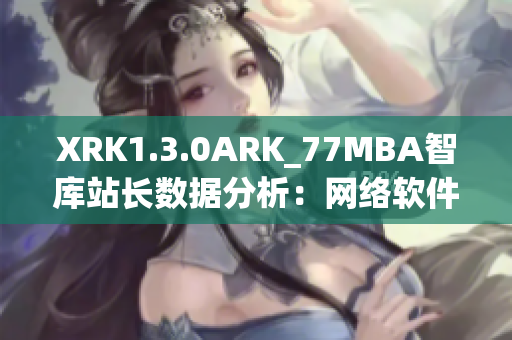 XRK1.3.0ARK_77MBA智库站长数据分析：网络软件趋势探讨