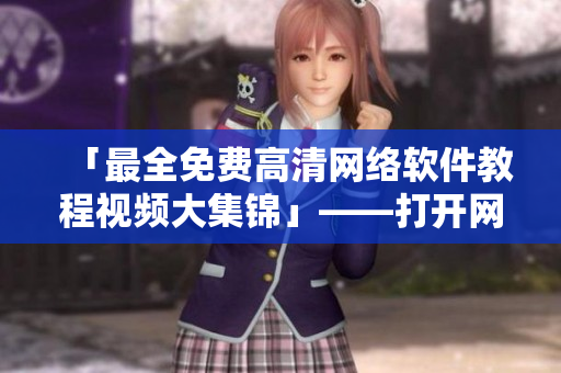 「最全免费高清网络软件教程视频大集锦」——打开网络软件的正确姿势