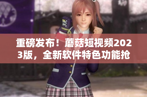 重磅发布！蘑菇短视频2023版，全新软件特色功能抢先看！
