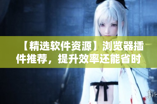 【精选软件资源】浏览器插件推荐，提升效率还能省时间！