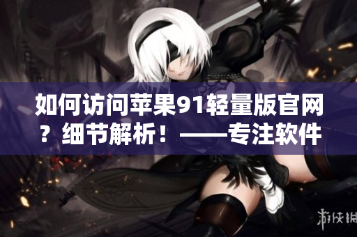 如何访问苹果91轻量版官网？细节解析！——专注软件的小编探寻入口