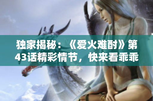 独家揭秘：《爱火难酎》第43话精彩情节，快来看乖乖听如何征服火热爱情