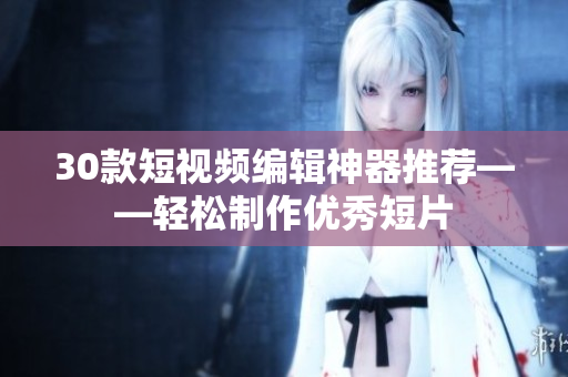 30款短视频编辑神器推荐——轻松制作优秀短片