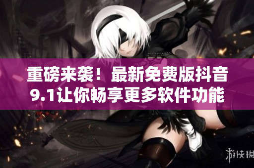 重磅来袭！最新免费版抖音9.1让你畅享更多软件功能！