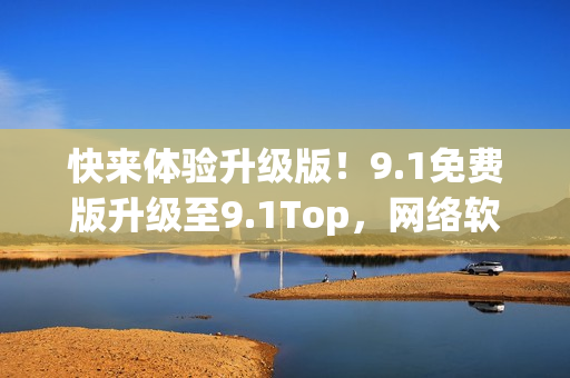 快来体验升级版！9.1免费版升级至9.1Top，网络软件编程必备