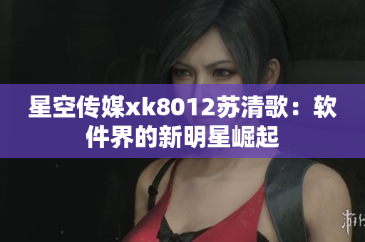 星空传媒xk8012苏清歌：软件界的新明星崛起