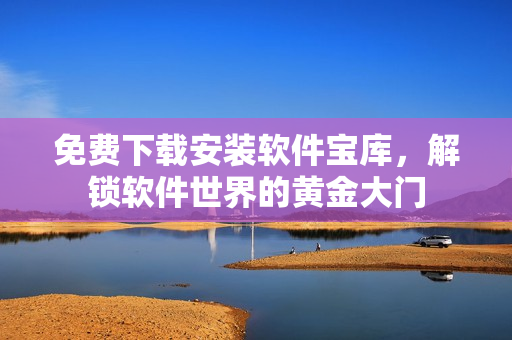 免费下载安装软件宝库，解锁软件世界的黄金大门
