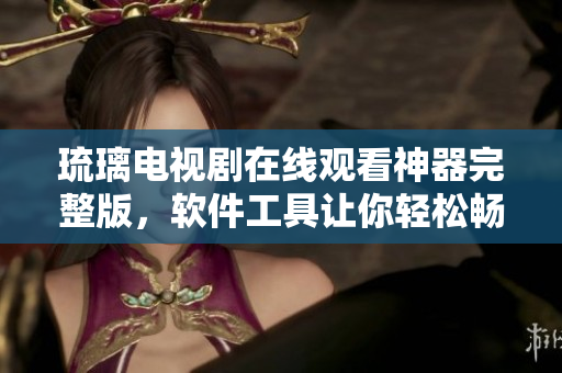 琉璃电视剧在线观看神器完整版，软件工具让你轻松畅享高清影视内容