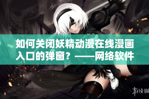 如何关闭妖精动漫在线漫画入口的弹窗？——网络软件编辑指南