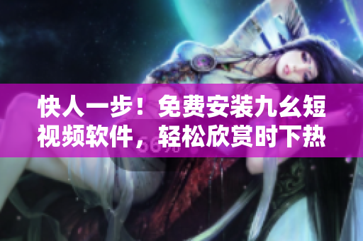 快人一步！免费安装九幺短视频软件，轻松欣赏时下热门短视频