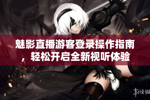 魅影直播游客登录操作指南，轻松开启全新视听体验