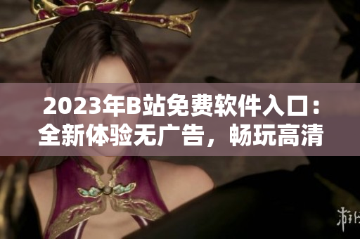 2023年B站免费软件入口：全新体验无广告，畅玩高清视频