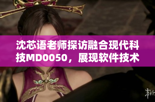 沈芯语老师探访融合现代科技MD0050，展现软件技术应用之美