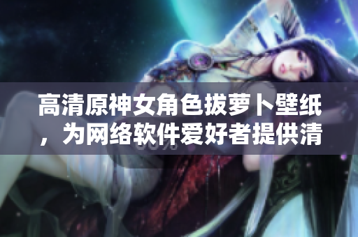 高清原神女角色拔萝卜壁纸，为网络软件爱好者提供清新桌面背景