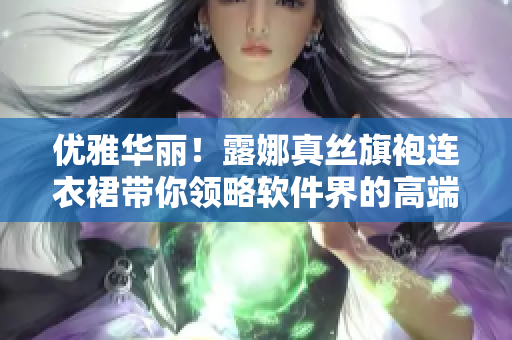 优雅华丽！露娜真丝旗袍连衣裙带你领略软件界的高端时尚