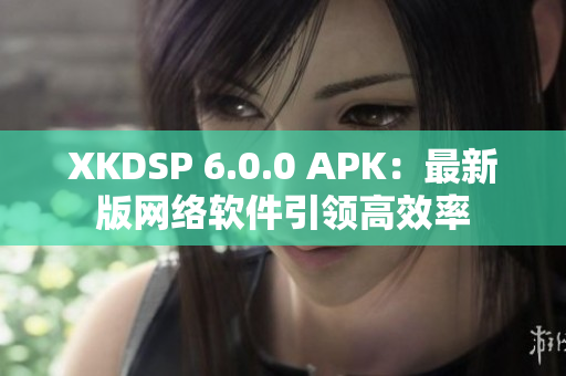 XKDSP 6.0.0 APK：最新版网络软件引领高效率