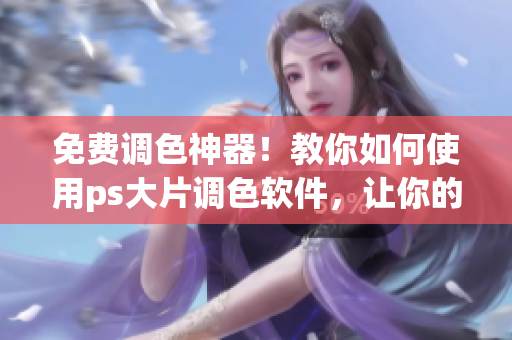 免费调色神器！教你如何使用ps大片调色软件，让你的图片更添魅力