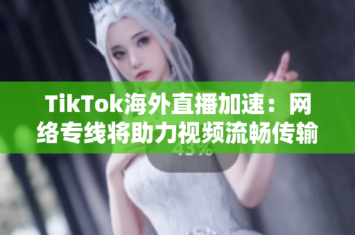 TikTok海外直播加速：网络专线将助力视频流畅传输