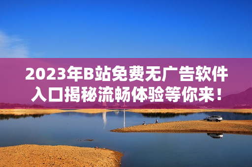 2023年B站免费无广告软件入口揭秘流畅体验等你来！