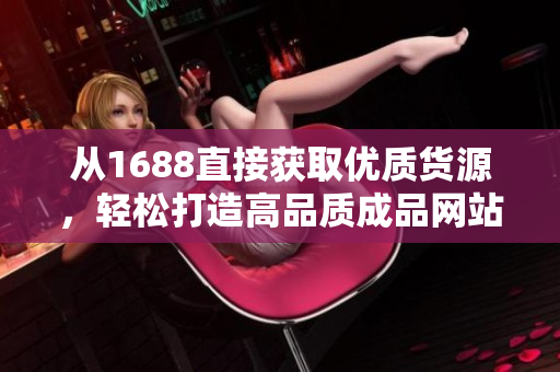 从1688直接获取优质货源，轻松打造高品质成品网站