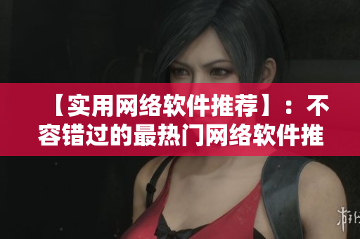 【实用网络软件推荐】：不容错过的最热门网络软件推荐！