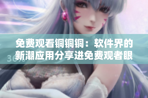 免费观看铜铜铜：软件界的新潮应用分享进免费观者眼光
