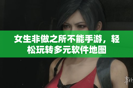 女生非做之所不能手游，轻松玩转多元软件地图