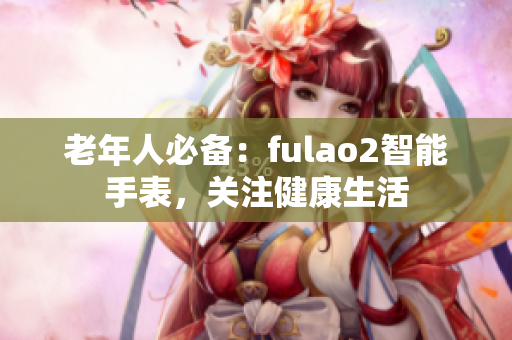 老年人必备：fulao2智能手表，关注健康生活