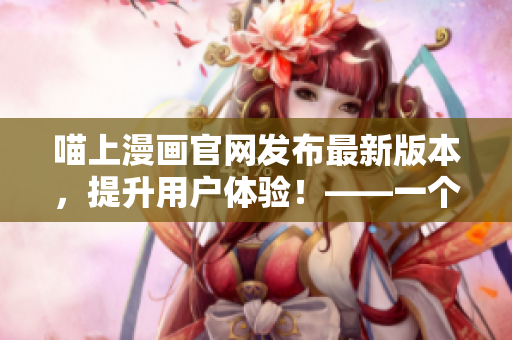 喵上漫画官网发布最新版本，提升用户体验！——一个软件编辑的见解