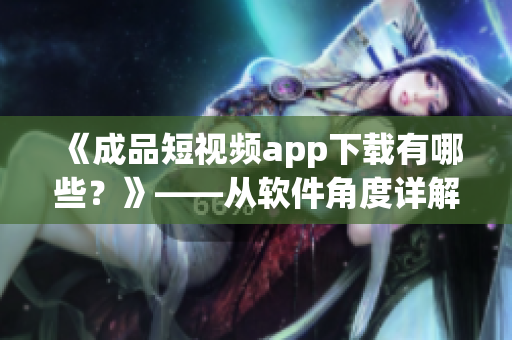 《成品短视频app下载有哪些？》——从软件角度详解短视频下载利器