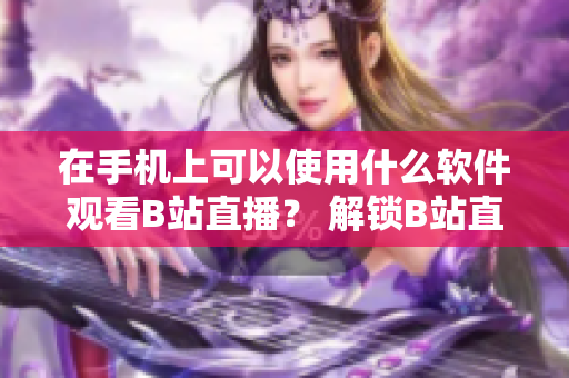 在手机上可以使用什么软件观看B站直播？ 解锁B站直播黑科技！
