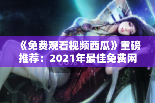 《免费观看视频西瓜》重磅推荐：2021年最佳免费网络软件合集！