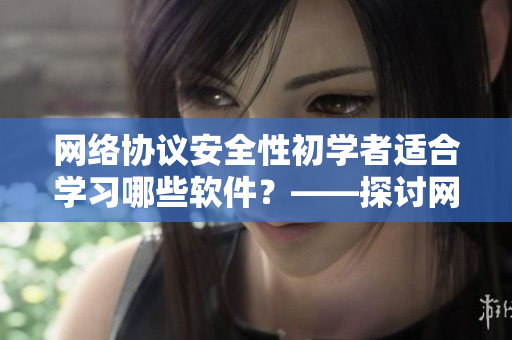 网络协议安全性初学者适合学习哪些软件？——探讨网络安全软件推荐
