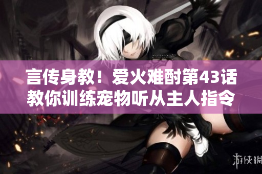 言传身教！爱火难酎第43话教你训练宠物听从主人指令