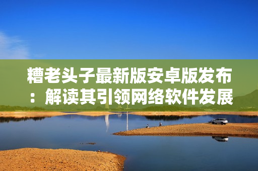 糟老头子最新版安卓版发布：解读其引领网络软件发展的新特性