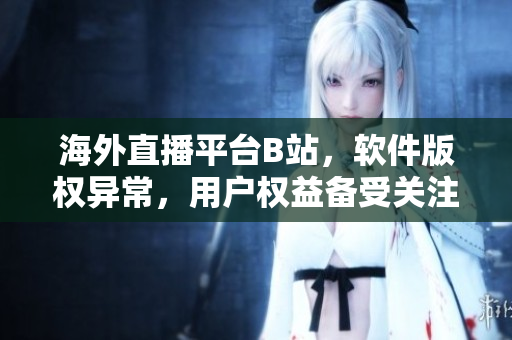 海外直播平台B站，软件版权异常，用户权益备受关注